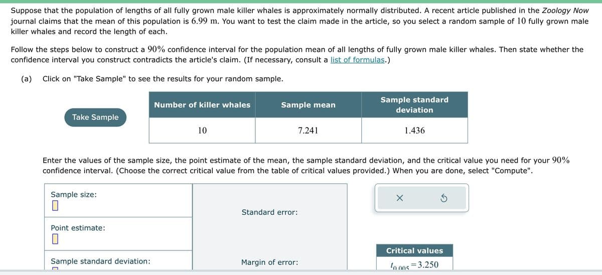 Suppose that the population of lengths of all fully grown male killer whales is approximately normally distributed. A recent article published in the Zoology Now
journal claims that the mean of this population is 6.99 m. You want to test the claim made in the article, so you select a random sample of 10 fully grown male
killer whales and record the length of each.
Follow the steps below to construct a 90% confidence interval for the population mean of all lengths of fully grown male killer whales. Then state whether the
confidence interval you construct contradicts the article's claim. (If necessary, consult a list of formulas.)
(a) Click on "Take Sample" to see the results for your random sample.
Take Sample
Sample size:
Point estimate:
П
Number of killer whales
Sample standard deviation:
10
Sample mean
7.241
Enter the values of the sample size, the point estimate of the mean, the sample standard deviation, and the critical value you need for your 90%
confidence interval. (Choose the correct critical value from the table of critical values provided.) When you are done, select "Compute".
Standard error:
Sample standard
Margin of error:
deviation
1.436
X
Ś
Critical values
to 005 3.250