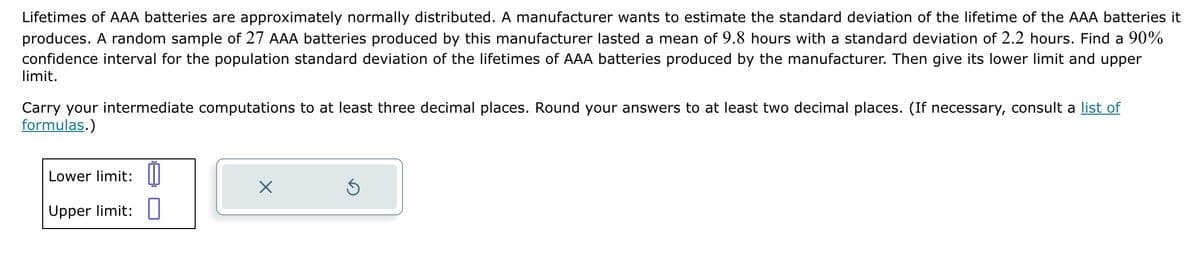 Lifetimes of AAA batteries are approximately normally distributed. A manufacturer wants to estimate the standard deviation of the lifetime of the AAA batteries it
produces. A random sample of 27 AAA batteries produced by this manufacturer lasted a mean of 9.8 hours with a standard deviation of 2.2 hours. Find a 90%
confidence interval for the population standard deviation of the lifetimes of AAA batteries produced by the manufacturer. Then give its lower limit and upper
limit.
Carry your intermediate computations to at least three decimal places. Round your answers to at least two decimal places. (If necessary, consult a list of
formulas.)
Lower limit:
Upper limit: