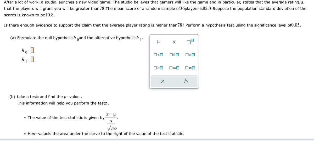 After a lot of work, a studio launches a new video game. The studio believes that gamers will like the game and in particular, states that the average rating,μ,
that the players will grant you will be greater than 78. The mean score of a random sample of36players is82.3.Suppose the population standard deviation of the
scores is known to be10.8.
Is there enough evidence to support the claim that the average player rating is higher than 78? Perform a hypothesis test using the significance level of0.05.
(a) Formulate the null hypothesish and the alternative hypothesish ₁.
ho: D
0
h
1:
(b) take a testz and find the p-value .
This information will help you perform the testz.
• The value of the test statistic is given by
●
x-μ
O
μ
0<0 OSO
ロミロ
X
X
0=0
Ś
no
Hep-valueis the area under the curve to the right of the value of the test statistic.