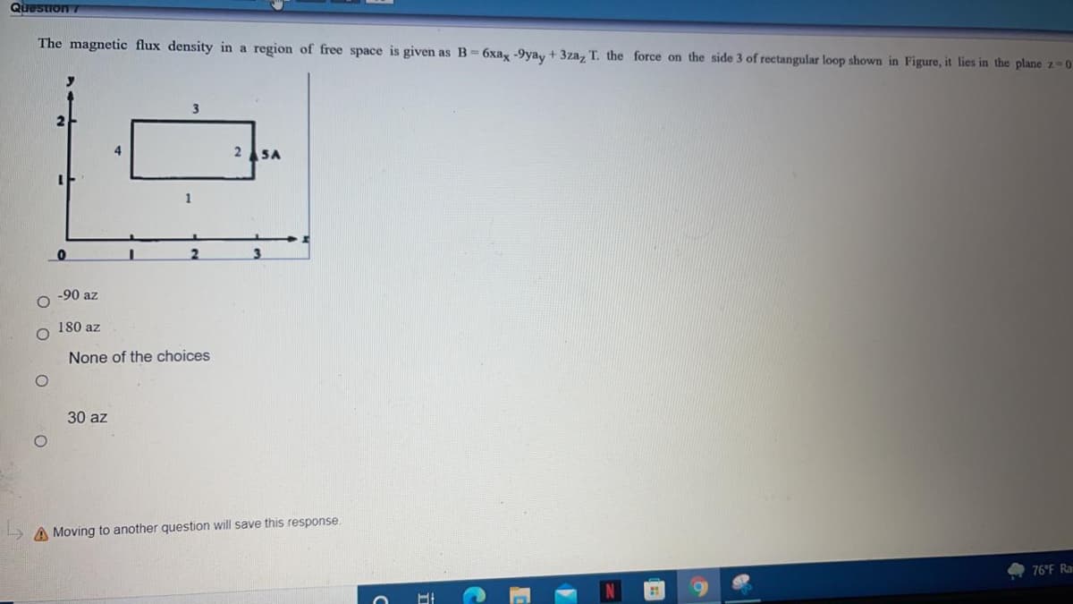 Question 7
The magnetic flux density in a region of free space is given as B- 6xag -9yay + 3za, T. the force on the side 3 of rectangular loop shown in Figure, it lies in the plane z-0.
3
4
2SA
-90 az
180 az
None of the choices
30 az
A Moving to another question will save this response.
76°F Ra
