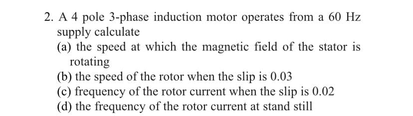 2. A 4 pole 3-phase induction motor operates from a 60 Hz
supply calculate
(a) the speed at which the magnetic field of the stator is
rotating
(b) the speed of the rotor when the slip is 0.03
(c) frequency of the rotor current when the slip is 0.02
(d) the frequency of the rotor current at stand still
