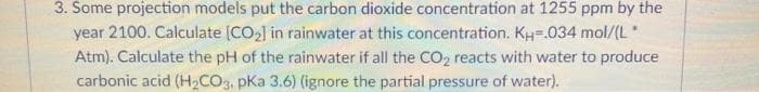 3. Some projection models put the carbon dioxide concentration at 1255 ppm by the
year 2100. Calculate (CO2] in rainwater at this concentration. KH=.034 mol/(L"
Atm). Calculate the pH of the rainwater if all the CO2 reacts with water to produce
carbonic acid (H,CO3, pKa 3.6) (ignore the partial pressure of water).
