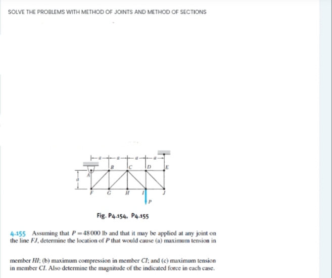 SOLVE THE PROBLEMS WITH METHOD OF JOINTS AND METHOD OF SECTIONS
G
Fig. P4.154, P4.155
4.155 Assuming that P =48000 lb and that it may be applied at any joint on
the line FJ, determine the location of P that would cause (a) maximum tension in
member HI; (b) maximum compression in member CI; and (c) maximum tension
in member CI. Also determine the magnitude of the indicated force in cach case.
