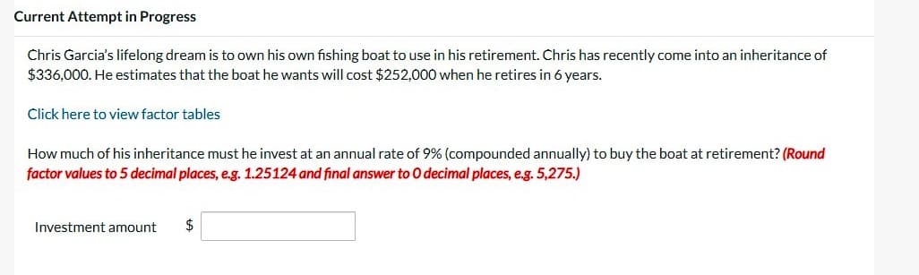 Current Attempt in Progress
Chris Garcia's lifelong dream is to own his own fishing boat to use in his retirement. Chris has recently come into an inheritance of
$336,000. He estimates that the boat he wants will cost $252,000 when he retires in 6 years.
Click here to view factor tables
How much of his inheritance must he invest at an annual rate of 9% (compounded annually) to buy the boat at retirement? (Round
factor values to 5 decimal places, e.g. 1.25124 and final answer to O decimal places, e.g. 5,275.)
Investment amount
$