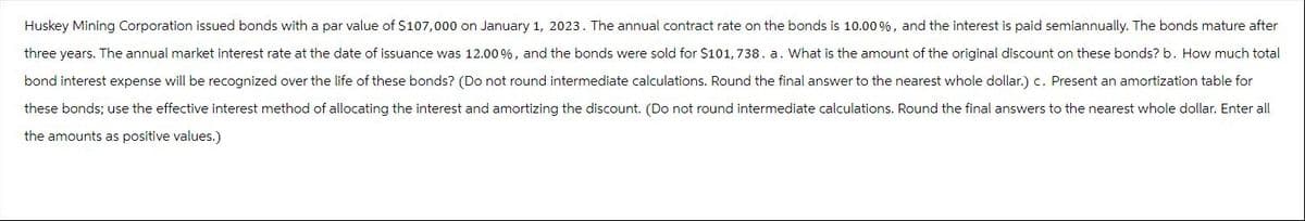 Huskey Mining Corporation issued bonds with a par value of $107,000 on January 1, 2023. The annual contract rate on the bonds is 10.00 %, and the interest is paid semiannually. The bonds mature after
three years. The annual market interest rate at the date of issuance was 12.00%, and the bonds were sold for $101,738. a. What is the amount of the original discount on these bonds? b. How much total
bond interest expense will be recognized over the life of these bonds? (Do not round intermediate calculations. Round the final answer to the nearest whole dollar.) c. Present an amortization table for
these bonds; use the effective interest method of allocating the interest and amortizing the discount. (Do not round intermediate calculations. Round the final answers to the nearest whole dollar. Enter all
the amounts as positive values.)