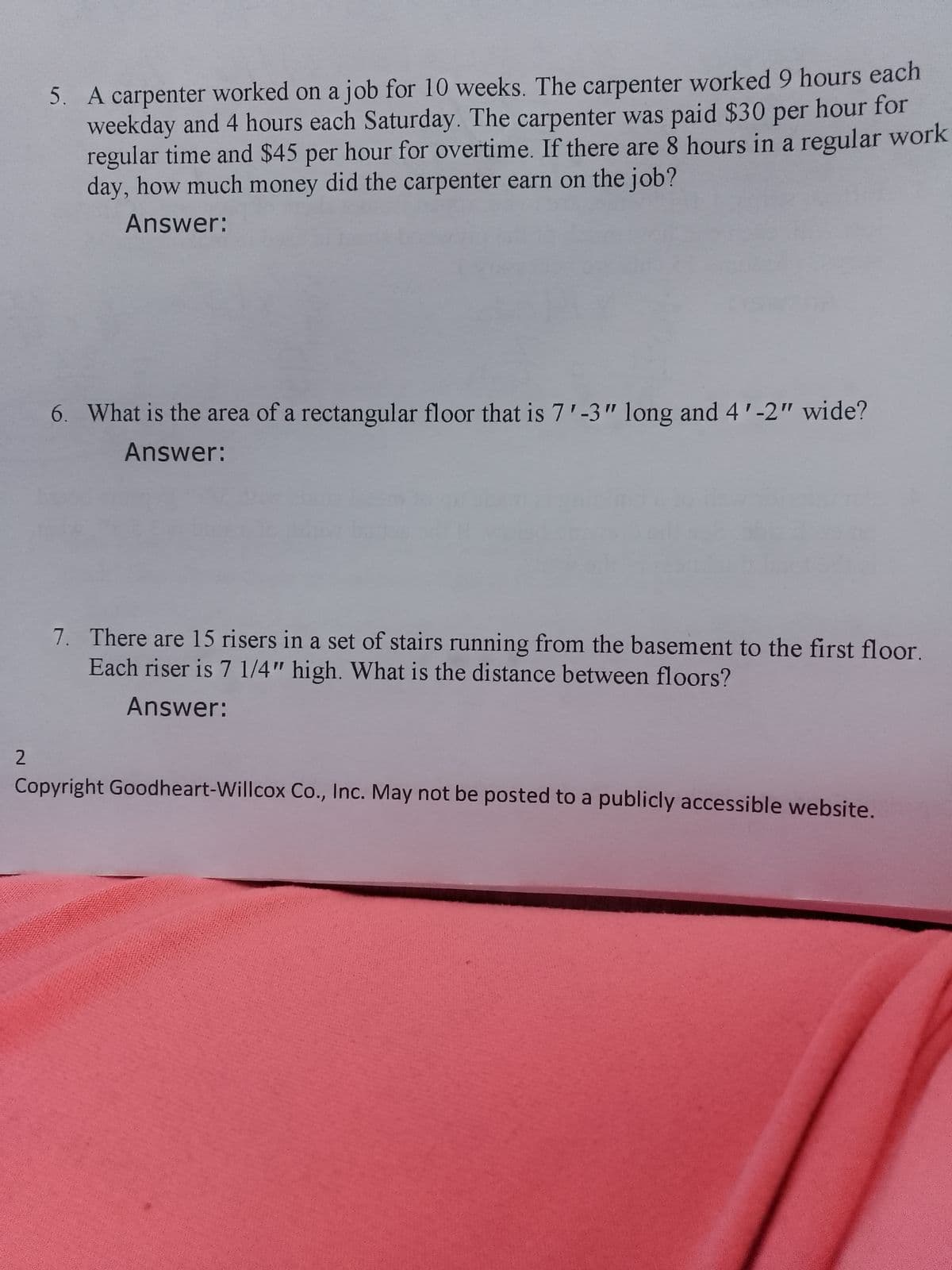 2
5. A carpenter worked on a job for 10 weeks. The carpenter worked 9 hours each
weekday and 4 hours each Saturday. The carpenter was paid $30 per hour for
regular time and $45 per hour for overtime. If there are 8 hours in a regular work
day, how much money did the carpenter earn on the job?
Answer:
6. What is the area of a rectangular floor that is 7'-3" long and 4'-2" wide?
Answer:
7. There are 15 risers in a set of stairs running from the basement to the first floor.
Each riser is 7 1/4" high. What is the distance between floors?
Answer:
Copyright Goodheart-Willcox Co., Inc. May not be posted to a publicly accessible website.