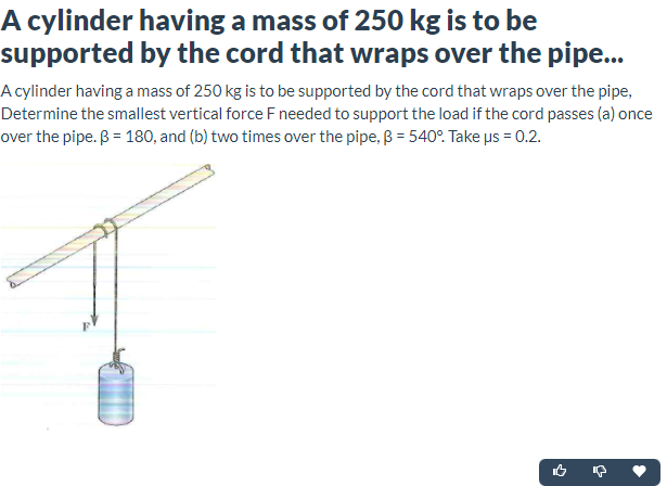 A cylinder having a mass of 250 kg is to be
supported by the cord that wraps over the pipe..
A cylinder having a mass of 250 kg is to be supported by the cord that wraps over the pipe,
Determine the smallest vertical force F needed to support the load if the cord passes (a) once
over the pipe. ß = 180, and (b) two times over the pipe, B = 540°. Take us = 0.2.
