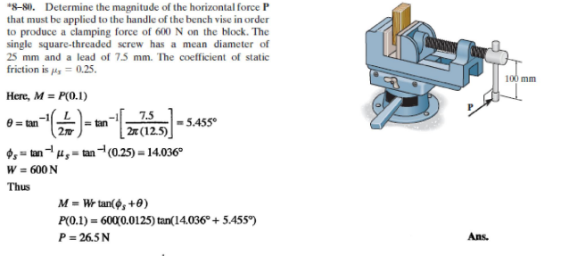 *8-80. Determine the magnitude of the horizontal force P
that must be applied to the handle of the bench vise in order
to produce a clamping force of 600 N on the block. The
single square-threaded screw has a mean diameter of
25 mm and a lead of 7.5 mm. The coefficient of static
friction is 4, = 0.25.
100 mm
Here, M = P(0.1)
7.5
| 2x (12.5)]
O, = tan - u, = tan ¬(0.25) = 14.036°
e = tan
2
- 5.455°
tan
W = 600 N
Thus
M = Wr tan(6, +0)
P(0.1) = 600(0.0125) tan(14.036° + 5.455°)
P= 26.5N
Ans.
