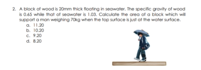 2. A block of wood is 20mm thick floating in seawater. The specific gravity of wood
is 0.65 while that of seawater is 1.03. Calculate the area of a block which will
support a man weighing 70kg when the top surface is just at the water surface.
a. 11.20
b. 10.20
c. 9.20
d. 8.20
