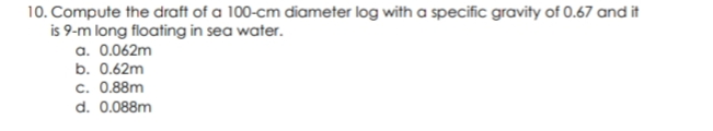 10. Compute the draft of a 100-cm diameter log with a specific gravity of 0.67 and it
is 9-m long floating in sea water.
a. 0.062m
b. 0.62m
c. 0.88m
d. 0.088m
