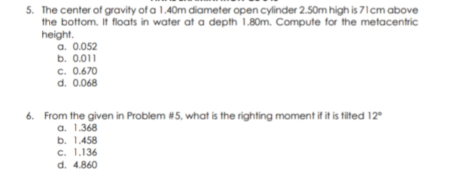 5. The center of gravity of a 1.40m diameter open cylinder 2.50m high is 71cm above
the bottom. It floats in water at a depth 1.80m. Compute for the metacentric
height.
a. 0.052
b. 0.011
c. 0.670
d. 0.068
6. From the given in Problem #5, what is the righting moment if it is tilted 12°
a. 1.368
b. 1.458
c. 1.136
d. 4.860
