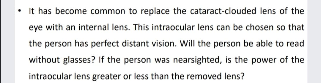 • It has become common to replace the cataract-clouded lens of the
eye with an internal lens. This intraocular lens can be chosen so that
the person has perfect distant vision. Will the person be able to read
without glasses? If the person was nearsighted, is the power of the
intraocular lens greater or less than the removed lens?
