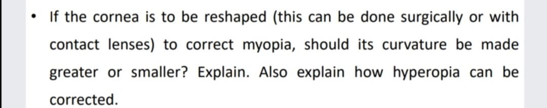 If the cornea is to be reshaped (this can be done surgically or with
contact lenses) to correct myopia, should its curvature be made
greater or smaller? Explain. Also explain how hyperopia can be
corrected.
