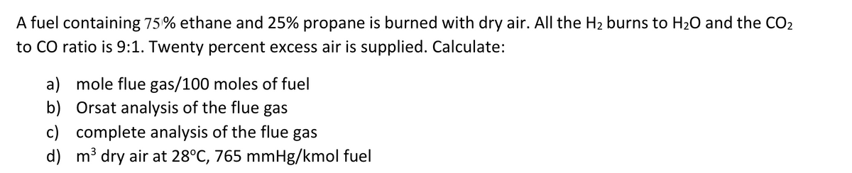 A fuel containing 75% ethane and 25% propane is burned with dry air. All the H₂ burns to H₂O and the CO₂
to CO ratio is 9:1. Twenty percent excess air is supplied. Calculate:
a) mole flue gas/100 moles of fuel
b) Orsat analysis of the flue gas
c) complete analysis of the flue gas
d)
m³ dry air at 28°C, 765 mmHg/kmol fuel