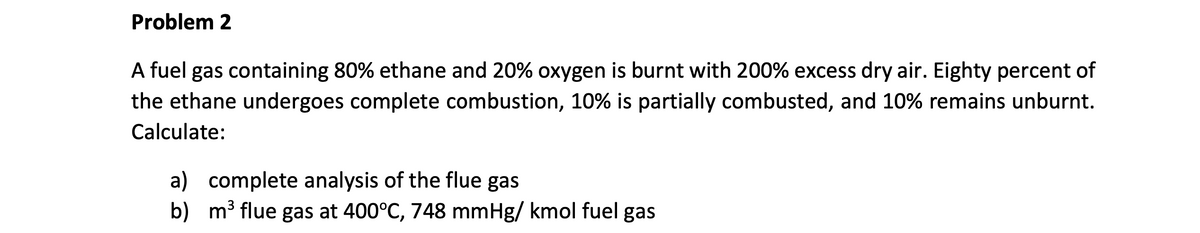 Problem 2
A fuel gas containing 80% ethane and 20% oxygen is burnt with 200% excess dry air. Eighty percent of
the ethane undergoes complete combustion, 10% is partially combusted, and 10% remains unburnt.
Calculate:
a) complete analysis of the flue gas
b)
m³ flue gas at 400°C, 748 mmHg/kmol fuel gas