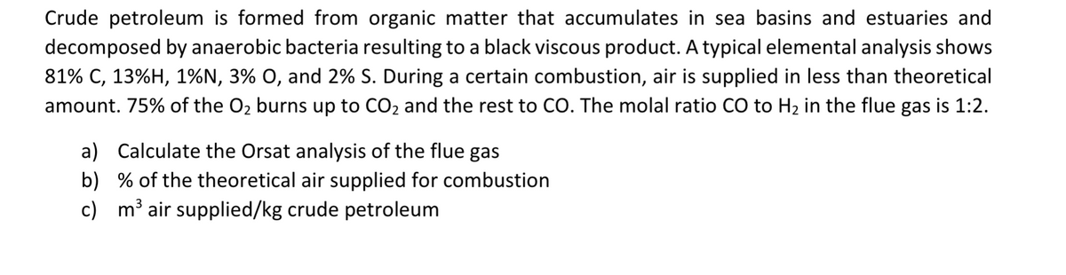 Crude petroleum is formed from organic matter that accumulates in sea basins and estuaries and
decomposed by anaerobic bacteria resulting to a black viscous product. A typical elemental analysis shows
81% C, 13%H, 1%N, 3% O, and 2% S. During a certain combustion, air is supplied in less than theoretical
amount. 75% of the O₂ burns up to CO₂ and the rest to CO. The molal ratio CO to H₂ in the flue gas is 1:2.
a) Calculate the Orsat analysis of the flue gas
b) % of the theoretical air supplied for combustion
c) m³ air supplied/kg crude petroleum