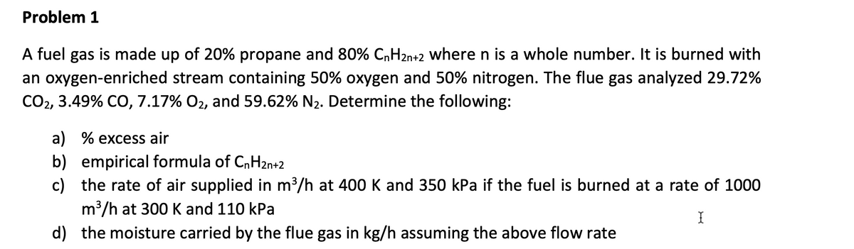 Problem 1
A fuel gas is made up of 20% propane and 80% CnH2n+2 where n is a whole number. It is burned with
an oxygen-enriched stream containing 50% oxygen and 50% nitrogen. The flue gas analyzed 29.72%
CO2, 3.49% CO, 7.17% O₂, and 59.62% N₂. Determine the following:
a) % excess air
b) empirical formula of CnH2n+2
c) the rate of air supplied in m³/h at 400 K and 350 kPa if the fuel is burned at a rate of 1000
m³/h at 300 K and 110 kPa
I
d) the moisture carried by the flue gas in kg/h assuming the above flow rate