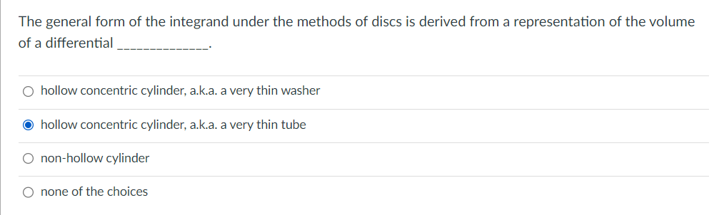 The general form of the integrand under the methods of discs is derived from a representation of the volume
of a differential
hollow concentric cylinder, a.k.a. a very thin washer
Ⓒhollow concentric cylinder, a.k.a. a very thin tube
O non-hollow cylinder
O none of the choices