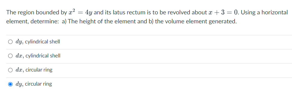 The region bounded by x² = 4y and its latus rectum is to be revolved about x + 3 = 0. Using a horizontal
element, determine: a) The height of the element and b) the volume element generated.
O dy, cylindrical shell
O dx, cylindrical shell
O da, circular ring
Ody, circular ring