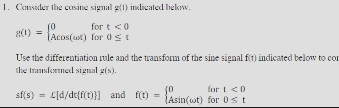 1. Consider the cosine signal g(t) indicated below.
for t < 0
(Acos(wt) for 0≤t
{Acos (wit)
g(t) =
Use the differentiation rule and the transform of the sine signal f(t) indicated below to con
the transformed signal g(s).
for t < 0
(Asin(wt) for 0 ≤t
sf(s) = £[d/dt{f(t)}]_and_f(t) = {Asin(t)