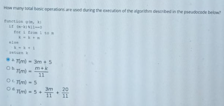 How many total basic operations are used during the execution of the algorithm described in the pseudocode below?
function gin, ki
it (n-ki 110
tor i from 1 to a
else
kk+1
return k
a Tim) - 3m + 5
O TIm)
m+k
11
OC Tim) - 5
3m
Od Tim) - 5 +
