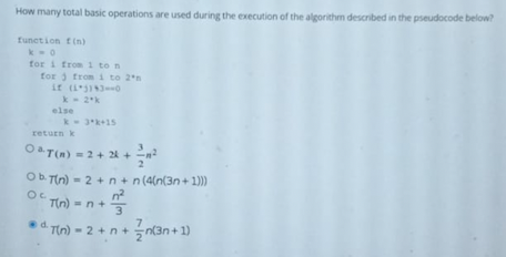 How many total basic operations are used during the execution of the algorithm described in the pseudocode below?
funetion t(n)
for i fro 1 to n
for 3 trom i to 2*n
it (130
k- 2*k
else
return k
O& T(n) = 2 + 2k +
Ob. Tin) = 2 +n+ n(4(n(3n + 1))
Tin) = n+3
d.Tin) - 2 + n+
