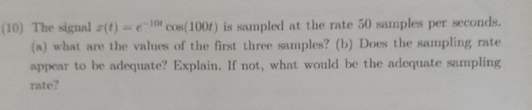 (10) The signal r(t) e10 cos(100f) is sampled at the rate 50 samples per seconds.
(a) what are the values of the first three samples? (b) Does the sampling rate
appear to be adequate? Explain. If not, what would be the adequate sampling
rate?
