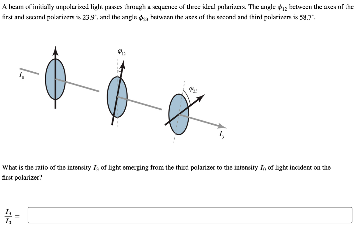 A beam of initially unpolarized light passes through a sequence of three ideal polarizers. The angle p12 between the axes of the
first and second polarizers is 23.9°, and the angle ø23 between the axes of the second and third polarizers is 58.7°.
P12
P23
What is the ratio of the intensity I3 of light emerging from the third polarizer to the intensity Io of light incident on the
first polarizer?
I3
Io
