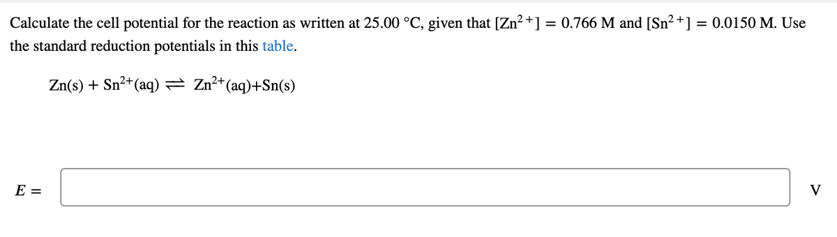 Calculate the cell potential for the reaction as written at 25.00 °C, given that [Zn² +] = 0.766 M and [Sn? +] = 0.0150 M. Use
the standard reduction potentials in this table.
Zn(s) + Sn²+(aq) = Zn²+(aq)+Sn(s)
E =
V
