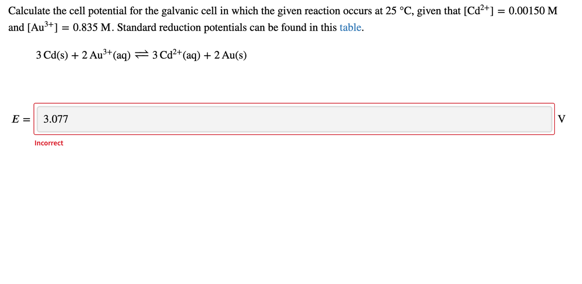 Calculate the cell potential for the galvanic cell in which the given reaction occurs at 25 °C, given that [Cd²+] = 0.00150 M
and [Au3+] = 0.835 M. Standard reduction potentials can be found in this table.
3 Cd(s) + 2 Au³+(aq) = 3 Cd2+(aq) + 2 Au(s)
E =
3.077
V
Incorrect
