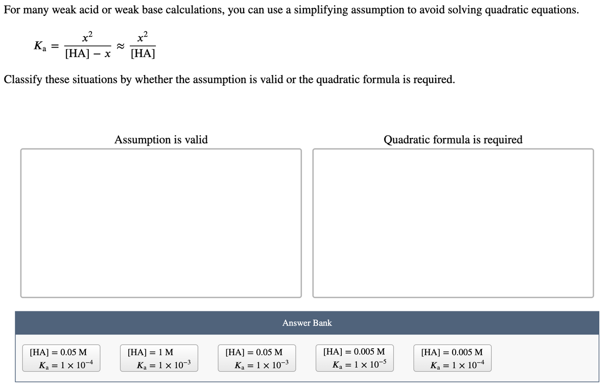 For many weak acid or weak base calculations, you can use a simplifying assumption to avoid solving quadratic equations.
x²
Ка
[HA]
[HA]
Classify these situations by whether the assumption is valid or the quadratic formula is required.
Assumption is valid
Quadratic formula is required
Answer Bank
[HA] = 0.05 M
[HA] = 1 M
[HA] = 0.05 M
[HA] = 0.005 M
[HA] = 0.005 M
%3D
Ka = 1 x 10-4
Ka = 1 × 10-3
Ka = 1 × 10–3
Ka = 1 x 10-5
Ka = 1 × 10-4
