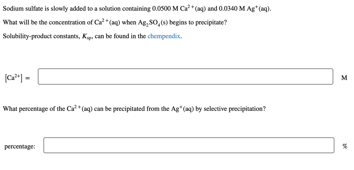 Sodium sulfate is slowly added to a solution containing 0.0500 M Ca? + (aq) and 0.0340 M Ag+(aq).
What will be the concentration of Ca² + (aq) when Ag, SO, (s) begins to precipitate?
Solubility-product constants, Ksp, can be found in the chempendix.
|Ca**] =
M
What percentage of the Ca? + (aq) can be precipitated from the Ag*(aq) by selective precipitation?
percentage:
%
