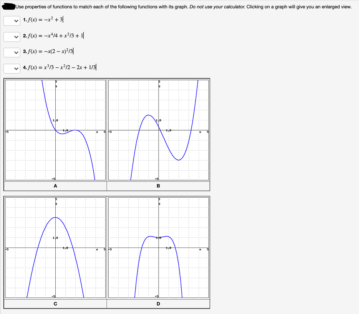 Use properties of functions to match each of the following functions with its graph. Do not use your calculator. Clicking on a graph will give you an enlarged view.
v 1.f(x) = -x² + 3|
v 2. f(x) = -x*/4 +x?/3 + 1
v 3. f(x) = -x(2 – x)²/3|
v 4. f(x) = x³/3 – x²/2 – 2x + 1/3|
1.0
-5
A
B
1.0
1.0
F5
5
D
