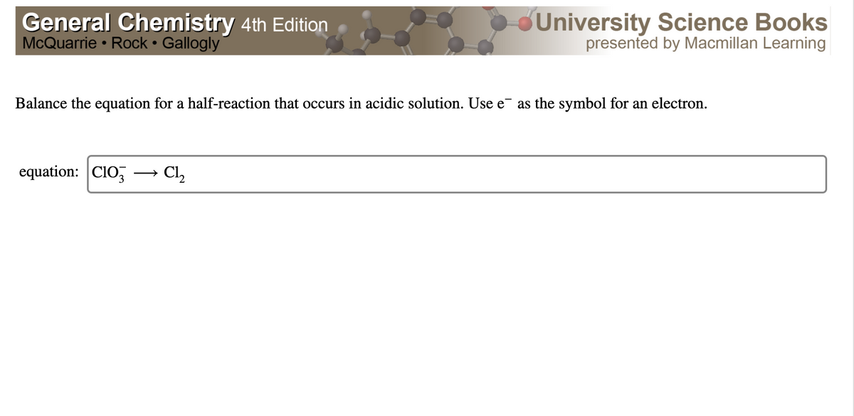 General Chemistry 4th Edition
McQuarrie • Rock • Gallogly
University Science Books
presented by Macmillan Learning
Balance the equation for a half-reaction that occurs in acidic solution. Use e¯ as the symbol for an electron.
equation: CIO,
Cl,
