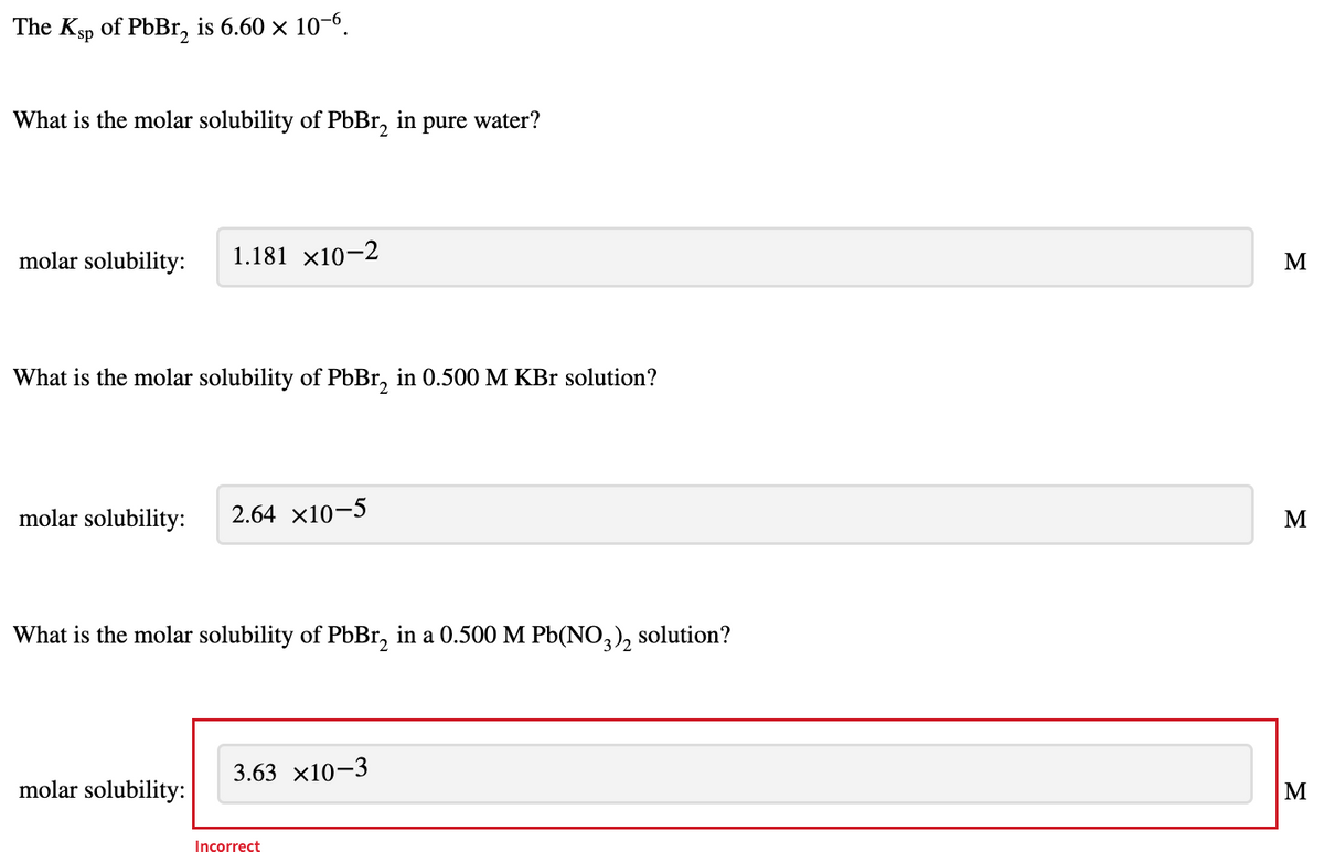 The Ksp of PbBr, is 6.60 x 10-6.
What is the molar solubility of PbBr, in pure water?
molar solubility:
1.181 ×10-2
M
What is the molar solubility of PbBr, in 0.500 M KBr solution?
molar solubility:
2.64 x10-5
M
What is the molar solubility of PBB1, in a 0.500 M Pb(NO,), solution?
3.63 x10-3
molar solubility:
Incorrect
