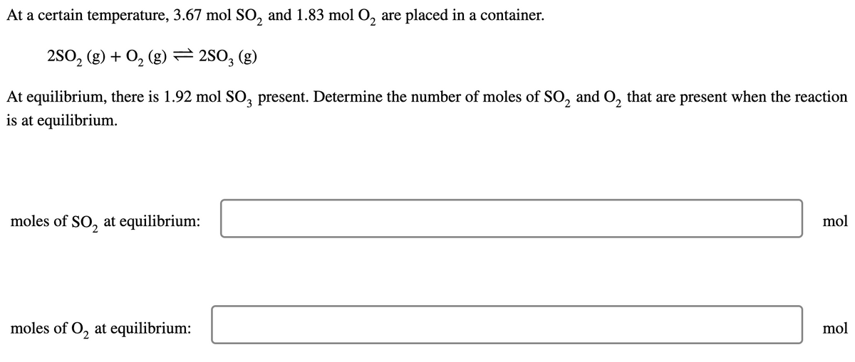 At a certain temperature, 3.67 mol SO, and 1.83 mol O, are placed in a container.
2S0, (g) + O, (g) = 2S0, (g)
At equilibrium, there is 1.92 mol SO, present. Determine the number of moles of SO, and O, that are present when the reaction
is at equilibrium.
moles of SO, at equilibrium:
mol
moles of O, at equilibrium:
mol
