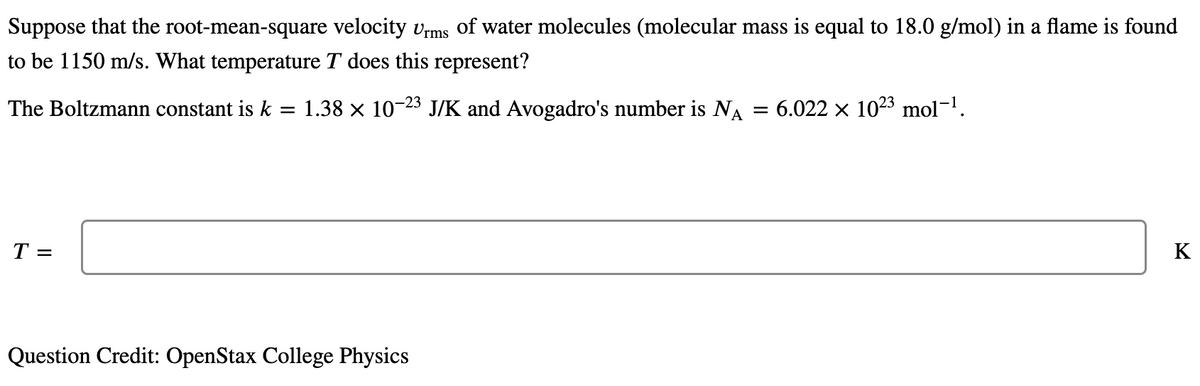 Suppose that the root-mean-square velocity vrms of water molecules (molecular mass is equal to 18.0 g/mol) in a flame is found
to be 1150 m/s. What temperature T does this represent?
The Boltzmann constant is k = 1.38 × 10 J/K and Avogadro's number is NA
-23
6.022 x 1023 mol-1.
T =
K
Question Credit: OpenStax College Physics
