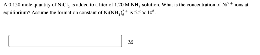 A 0.150 mole quantity of NiCl, is added to a liter of 1.20 M NH, solution. What is the concentration of Ni² + ions at
equilibrium? Assume the formation constant of Ni(NH,);+ is 5.5 x 10°.
M
