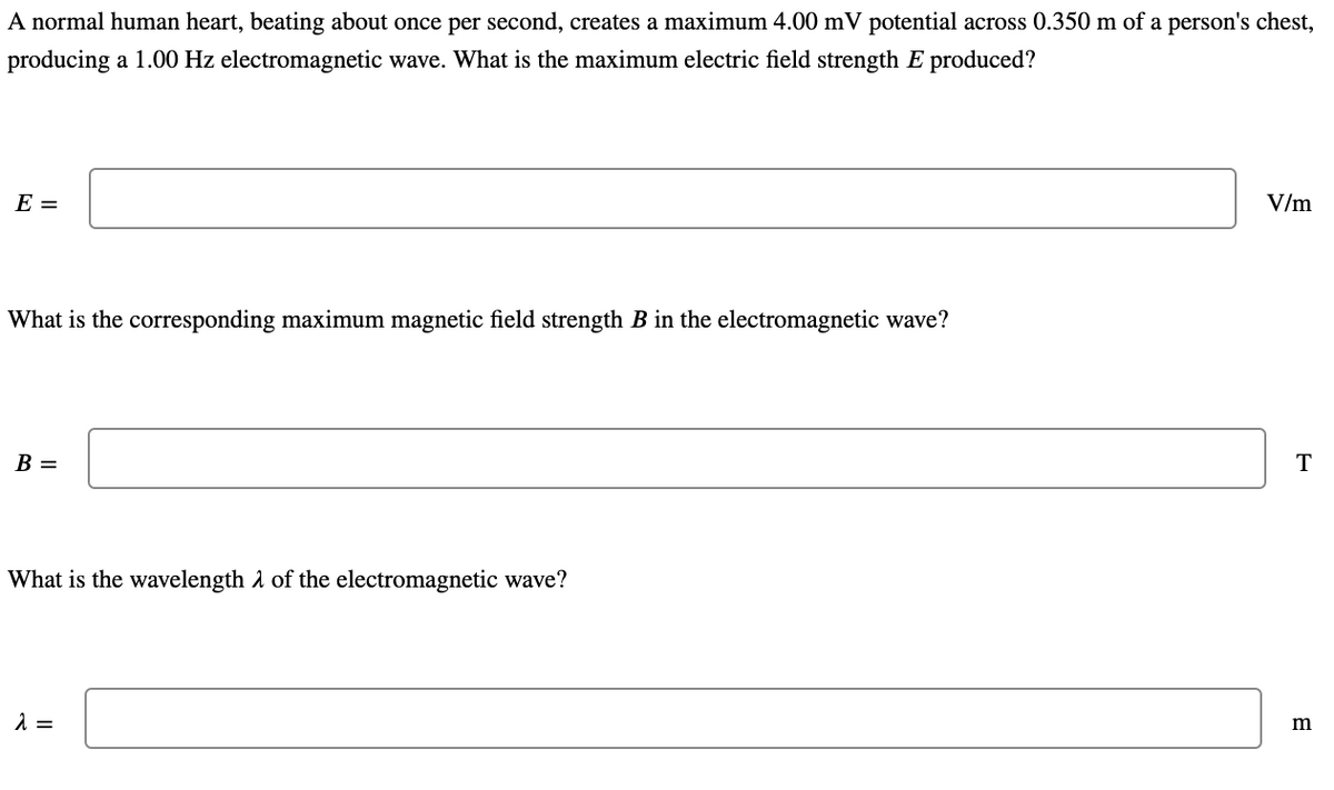 A normal human heart, beating about once per second, creates a maximum 4.00 mV potential across 0.350 m of a person's chest,
producing a 1.00 Hz electromagnetic wave. What is the maximum electric field strength E produced?
E =
V/m
What is the corresponding maximum magnetic field strength B in the electromagnetic wave?
B =
T
What is the wavelength a of the electromagnetic wave?
m
