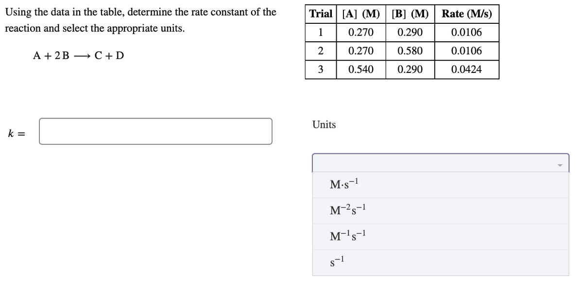 Using the data in the table, determine the rate constant of the
Trial [A] (M)
[B] (M)
Rate (M/s)
reaction and select the appropriate units.
1
0.270
0.290
0.0106
0.270
0.580
0.0106
А + 2В — С+D
3
0.540
0.290
0.0424
Units
k =
M•s-1
M-'s-1
M-'s-!
To
