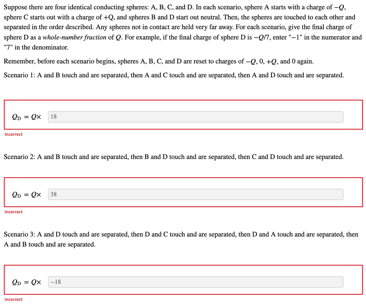 Suppose there are four identical conducting spheres: A, B, C, and D. In each scenario, sphere A starts with a charge of -Q,
sphere C starts out with a charge of +Q, and spheres B and D start out neutral. Then, the spheres are touched to each other and
separated in the order described. Any spheres not in contact are held very far away. For each scenario, give the final charge of
sphere D as a whole-number fraction of Q. For example, if the final charge of sphere D is -Q/7, enter "–1" in the numerator and
"7" in the denominator.
Remember, before each scenario begins, spheres A, B, C, and D are reset to charges of -Q, 0, +Q, and 0 again.
Scenario 1: A and B touch and are separated, then A and C touch and are separated, then A and D touch and are separated.
Qp = Qx
18
Incorrect
Scenario 2: A and B touch and are separated, then B and D touch and are separated, then C and D touch and are separated.
QD = Qx
38
Incorrect
Scenario 3: A and D touch and are separated, then D and C touch and are separated, then D and A touch and are separated, then
A and B touch and are separated.
Qp = Qx
-18
Incorrect
