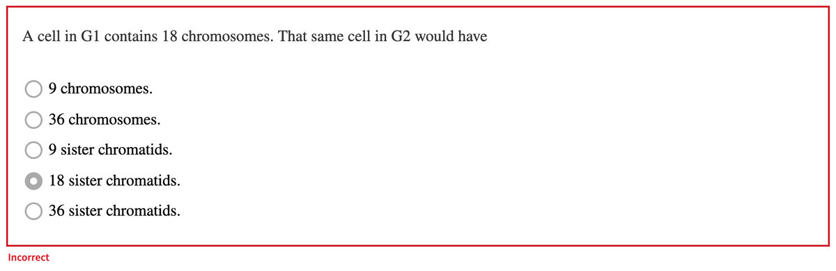 A cell in G1 contains 18 chromosomes. That same cell in G2 would have
9 chromosomes.
36 chromosomes.
9 sister chromatids.
18 sister chromatids.
36 sister chromatids.
Incorrect

