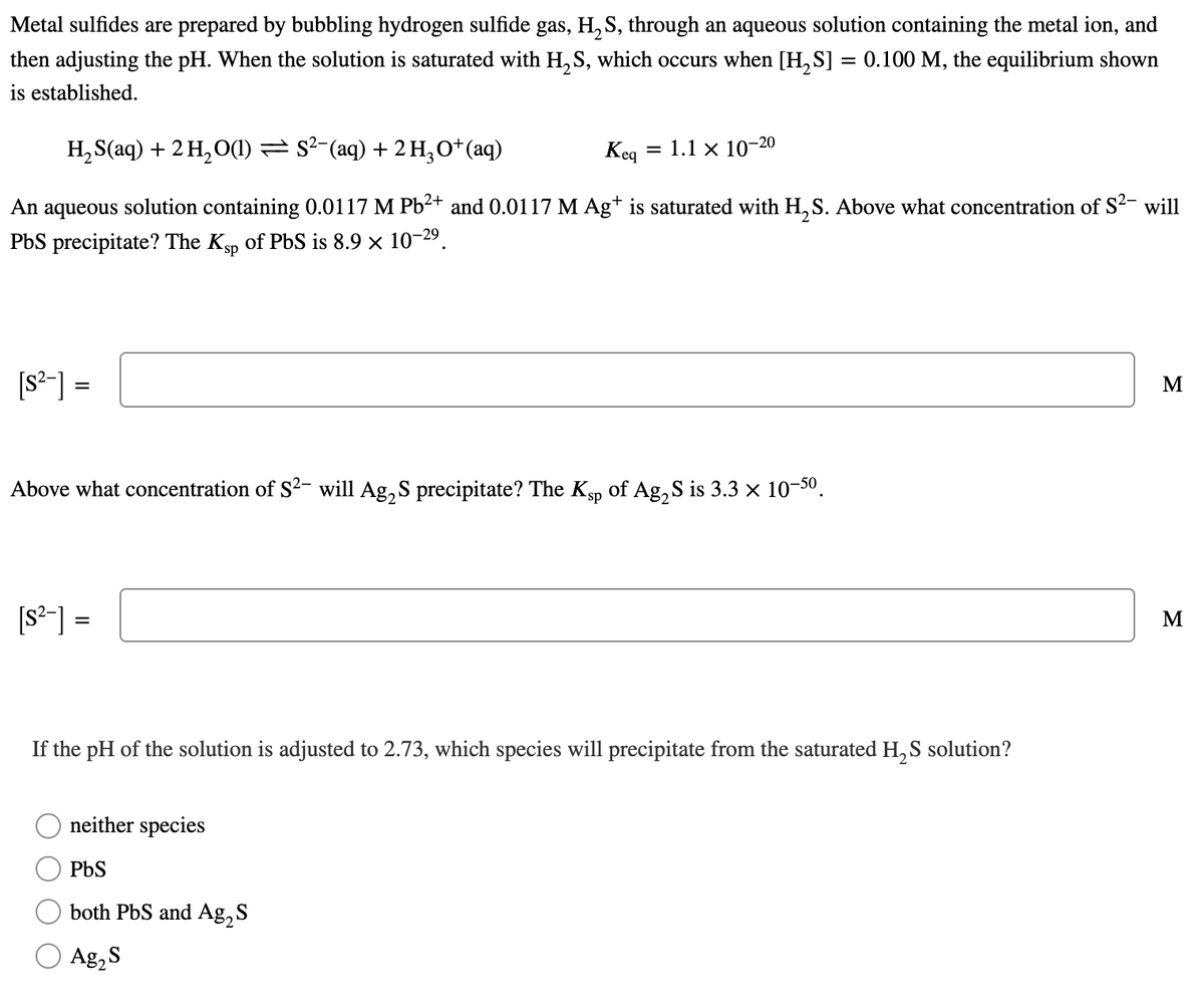 Metal sulfides are prepared by bubbling hydrogen sulfide gas, H, S, through an aqueous solution containing the metal ion, and
then adjusting the pH. When the solution is saturated with H,S, which occurs when [H, S] = 0.100 M, the equilibrium shown
is established.
H, S(aq) + 2 H, O(1) = s²-(aq) + 2 H,O*(aq)
Keq
= 1.1 × 10-20
An
aqueous
solution containing 0.0117 M Pb2+ and 0.0117 M Ag+ is saturated with H, S. Above what concentration of S2- will
PbS precipitate? The Kp of PbS is 8.9 × 10-29.
[s-] =
M
%3D
Above what concentration of S2- will Ag, S precipitate? The Ksp of Ag, S is 3.3 x 10-50.
[s-] =
M
%3D
If the pH of the solution is adjusted to 2.73, which species will precipitate from the saturated H, S solution?
neither species
PbS
both PbS and Ag, S
Ag,S
