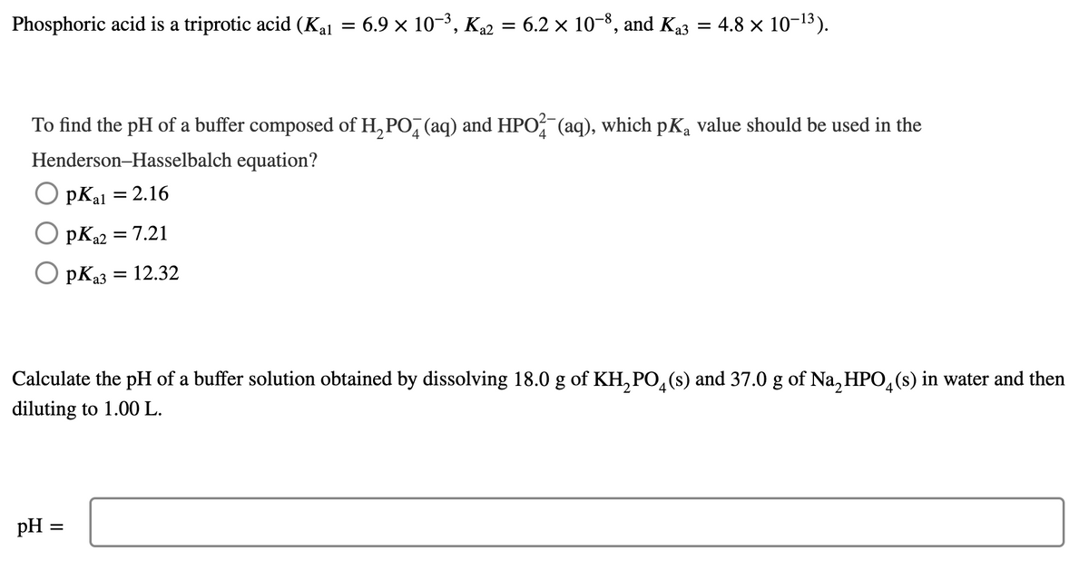 Phosphoric acid is a triprotic acid (Kal = 6.9 x 10-3, K22 = 6.2 x 10-8, and Ka3 = 4.8 x 10-13).
To find the pH of a buffer composed of H, PO, (aq) and HPO? (aq), which pK, value should be used in the
Henderson-Hasselbalch equation?
pKal = 2.16
O pKa2 = 7.21
O pKa3
= 12.32
Calculate the pH of a buffer solution obtained by dissolving 18.0 g of KH, PO,(s) and 37.0 g of Na, HPO,(s) in water and then
4.
diluting to 1.00 L.
pH =
