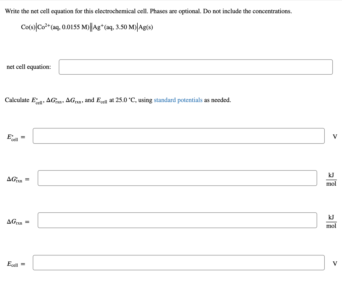 Write the net cell equation for this electrochemical cell. Phases are optional. Do not include the concentrations.
Co(s)|Co2*(aq, 0.0155 M)||Ag*(aq, 3.50 M)|Ag(s)
net cell equation:
Calculate Ee, AGixn, AGrxn, and Ecel at 25.0 °C, using standard potentials as needed.
E•
cell
V
kJ
AGrxn
mol
kJ
AGrxn
mol
Ecell =
V
II
