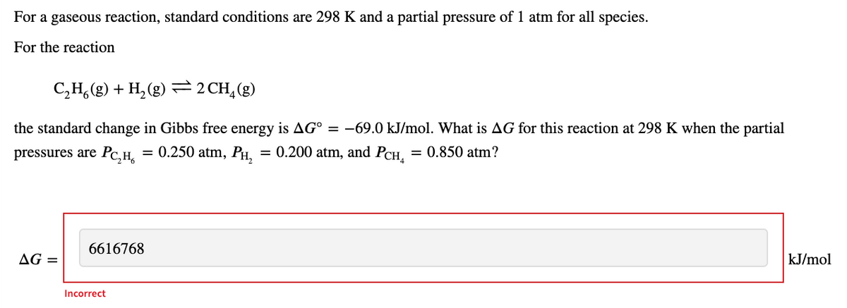 For a gaseous reaction, standard conditions are 298 K and a partial pressure of 1 atm for all species.
For the reaction
C,H,(g) + H, (g) =2 CH,(g)
the standard change in Gibbs free energy is AG° = -69.0 kJ/mol. What is AG for this reaction at 298 K when the partial
pressures are Pc,H,
= 0.250 atm, PH,
= 0.200 atm, and PCH,
= 0.850 atm?
6616768
AG =
kJ/mol
Incorrect
