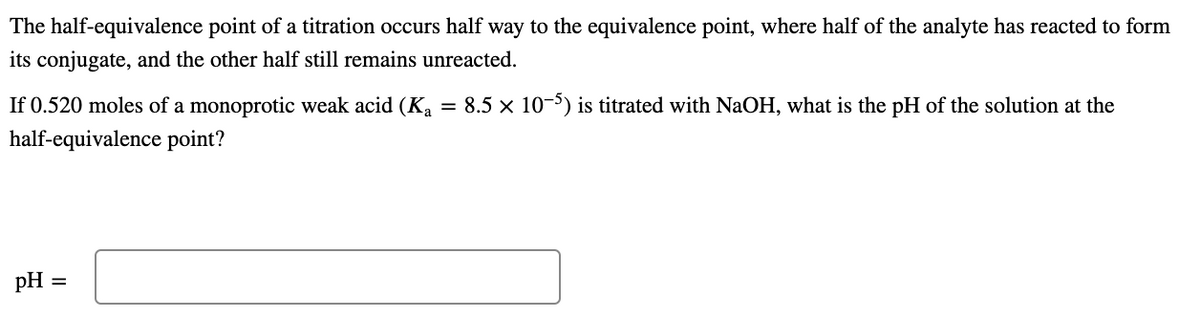 The half-equivalence point of a titration occurs half way to the equivalence point, where half of the analyte has reacted to form
its conjugate, and the other half still remains unreacted.
If 0.520 moles of a monoprotic weak acid (Ka = 8.5 × 10-5) is titrated with NaOH, what is the pH of the solution at the
half-equivalence point?
pH
