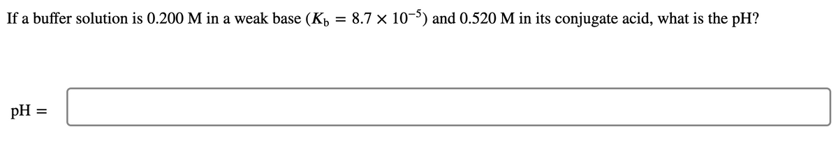 If a buffer solution is 0.200 M in a weak base (Kp = 8.7 × 10-) and 0.520 M in its conjugate acid, what is the pH?
pH =
