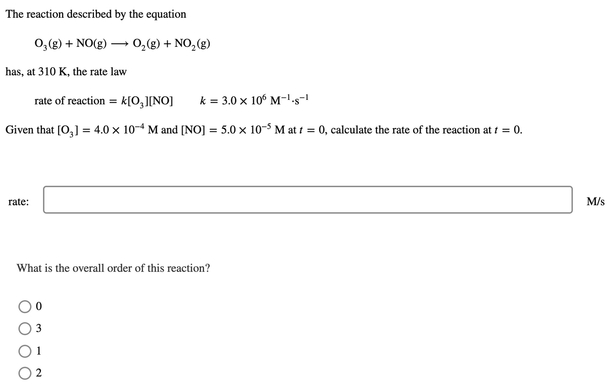 The reaction described by the equation
0,(g) + NO(g)
0,(g) + NO, (g)
has, at 310 K, the rate law
rate of reaction =
k[O,][NO]
k = 3.0 × 106 M-1-s-1
Given that [O,] = 4.0 x 10-4 M and [NO] :
5.0 x 10- M at t = 0, calculate the rate of the reaction at t = 0.
rate:
M/s
What is the overall order of this reaction?
3
1
2
