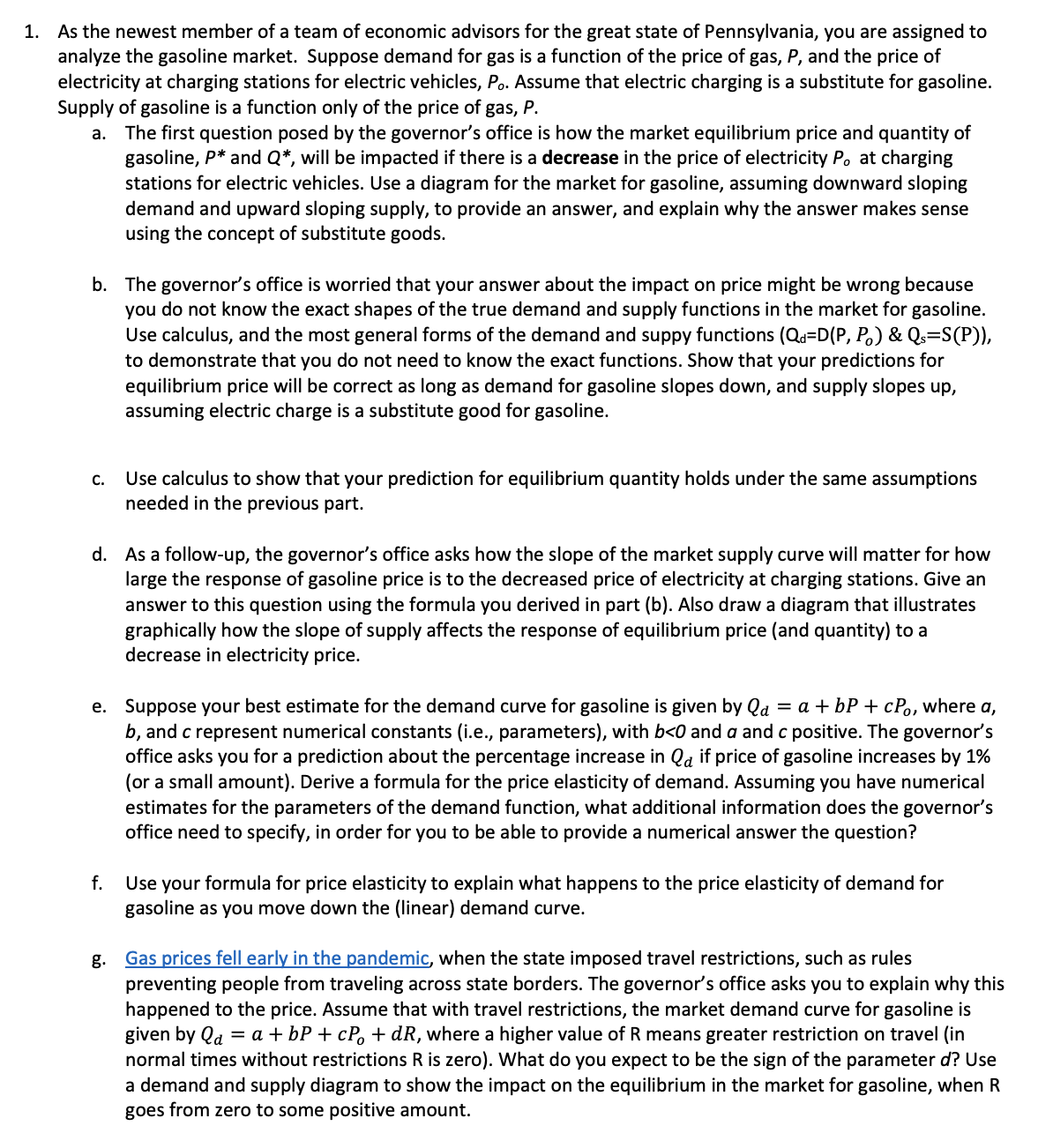 1. As the newest member of a team of economic advisors for the great state of Pennsylvania, you are assigned to
analyze the gasoline market. Suppose demand for gas is a function of the price of gas, P, and the price of
electricity at charging stations for electric vehicles, Po. Assume that electric charging is a substitute for gasoline.
Supply of gasoline is a function only of the price of gas, P.
a. The first question posed by the governor's office is how the market equilibrium price and quantity of
gasoline, P* and Q*, will be impacted if there is a decrease in the price of electricity P. at charging
stations for electric vehicles. Use a diagram for the market for gasoline, assuming downward sloping
demand and upward sloping supply, to provide an answer, and explain why the answer makes sense
using the concept of substitute goods.
b. The governor's office is worried that your answer about the impact on price might be wrong because
you do not know the exact shapes of the true demand and supply functions in the market for gasoline.
Use calculus, and the most general forms of the demand and suppy functions (Qa=D(P, P.) & Qs=S(P)),
to demonstrate that you do not need to know the exact functions. Show that your predictions for
equilibrium price will be correct as long as demand for gasoline slopes down, and supply slopes up,
assuming electric charge is a substitute good for gasoline.
C.
Use calculus to show that your prediction for equilibrium quantity holds under the same assumptions
needed in the previous part.
d. As a follow-up, the governor's office asks how the slope of the market supply curve will matter for how
large the response of gasoline price is to the decreased price of electricity at charging stations. Give an
answer to this question using the formula you derived in part (b). Also draw a diagram that illustrates
graphically how the slope of supply affects the response of equilibrium price (and quantity) to a
decrease in electricity price.
e. Suppose your best estimate for the demand curve for gasoline is given by Qa = a + bP + cPo, where a,
b, and c represent numerical constants (i.e., parameters), with b<0 and a and c positive. The governor's
office asks you for a prediction about the percentage increase in Qa if price of gasoline increases by 1%
(or a small amount). Derive a formula for the price elasticity of demand. Assuming you have numerical
estimates for the parameters of the demand function, what additional information does the governor's
office need to specify, in order for you to be able to provide a numerical answer the question?
f.
Use your formula for price elasticity to explain what happens to the price elasticity of demand for
gasoline as you move down the (linear) demand curve.
Gas prices fell early in the pandemic, when the state imposed travel restrictions, such as rules
preventing people from traveling across state borders. The governor's office asks you to explain why this
happened to the price. Assume that with travel restrictions, the market demand curve for gasoline is
given by Qd = a + bP + cP, + dR, where a higher value of R means greater restriction on travel (in
normal times without restrictions R is zero). What do you expect to be the sign of the parameter d? Use
a demand and supply diagram to show the impact on the equilibrium in the market for gasoline, when R
goes from zero to some positive amount.
g.
